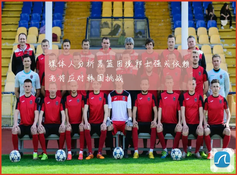 媒体人分析男篮困境郭士强或依赖老将应对韩国挑战