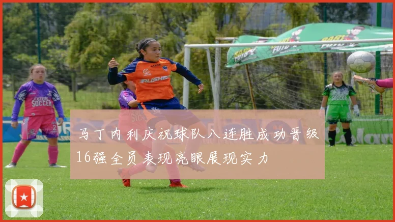 马丁内利庆祝球队八连胜成功晋级16强全员表现亮眼展现实力