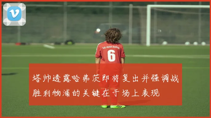 塔帅透露哈弗茨即将复出并强调战胜利物浦的关键在于场上表现