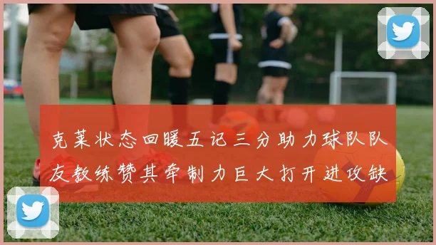 克莱状态回暖五记三分助力球队队友教练赞其牵制力巨大打开进攻缺口
