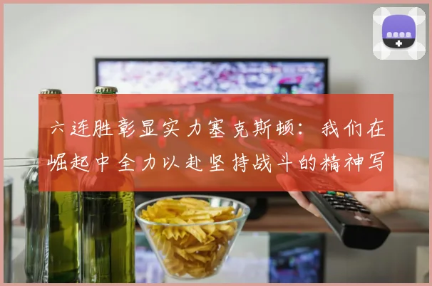 六连胜彰显实力塞克斯顿：我们在崛起中全力以赴坚持战斗的精神写照
