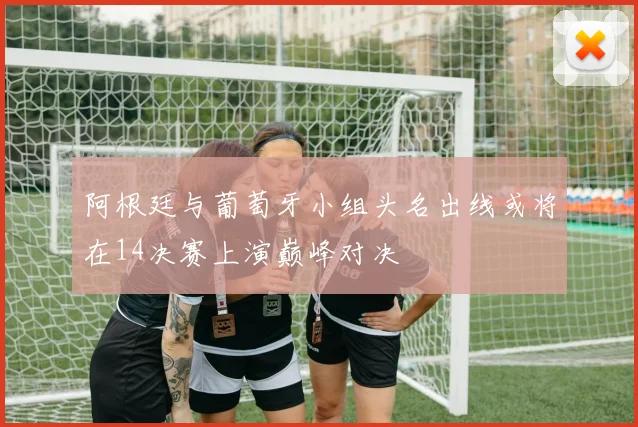 阿根廷与葡萄牙小组头名出线或将在14决赛上演巅峰对决