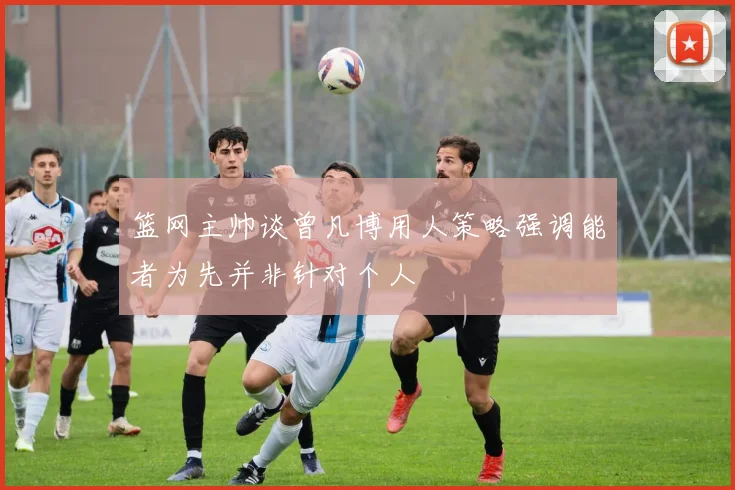 篮网主帅谈曾凡博用人策略强调能者为先并非针对个人
