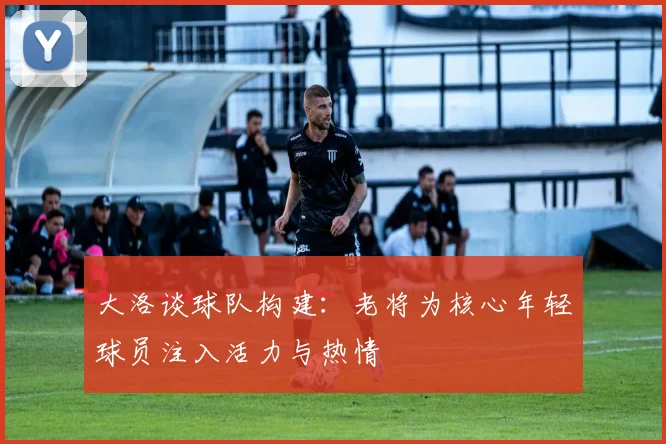 大洛谈球队构建：老将为核心年轻球员注入活力与热情