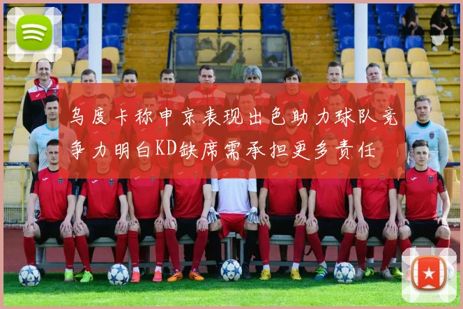 乌度卡称申京表现出色助力球队竞争力明白KD缺席需承担更多责任