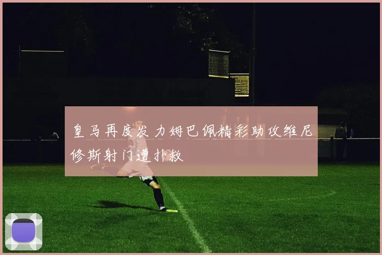 皇马再度发力姆巴佩精彩助攻维尼修斯射门遭扑救