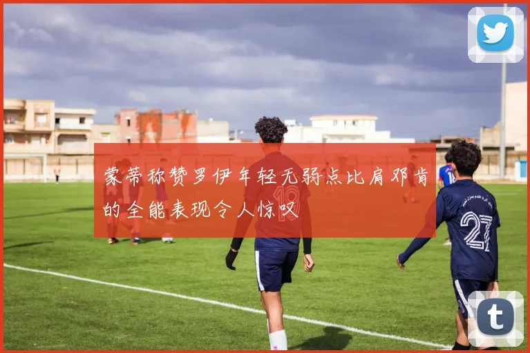 蒙蒂称赞罗伊年轻无弱点比肩邓肯的全能表现令人惊叹