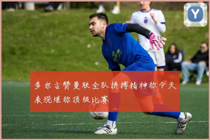 多尔古赞曼联全队拼搏精神称今天表现堪称顶级比赛