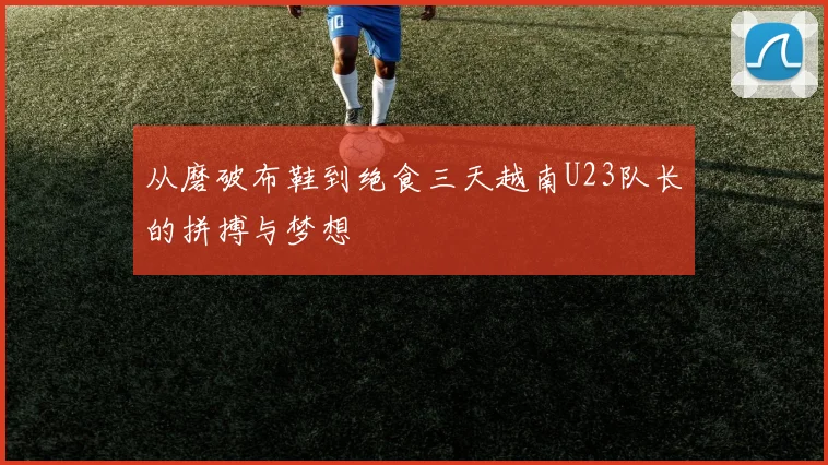 从磨破布鞋到绝食三天越南U23队长的拼搏与梦想