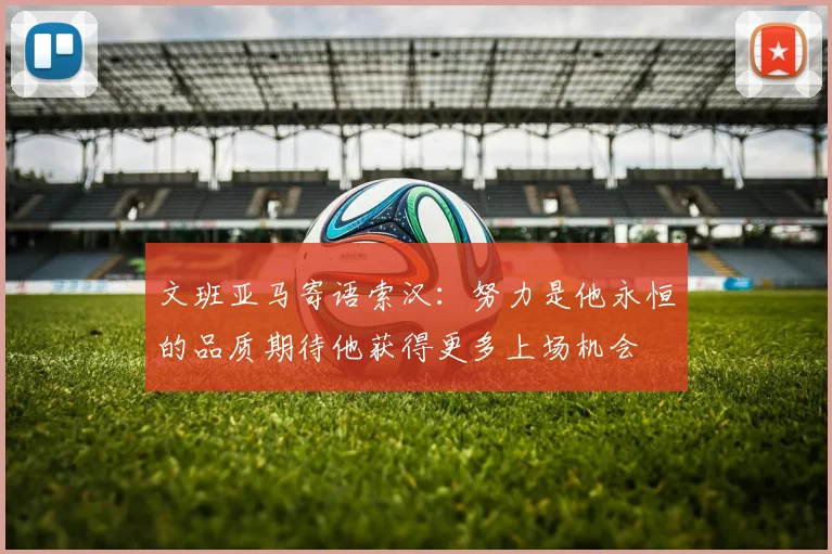 文班亚马寄语索汉：努力是他永恒的品质期待他获得更多上场机会