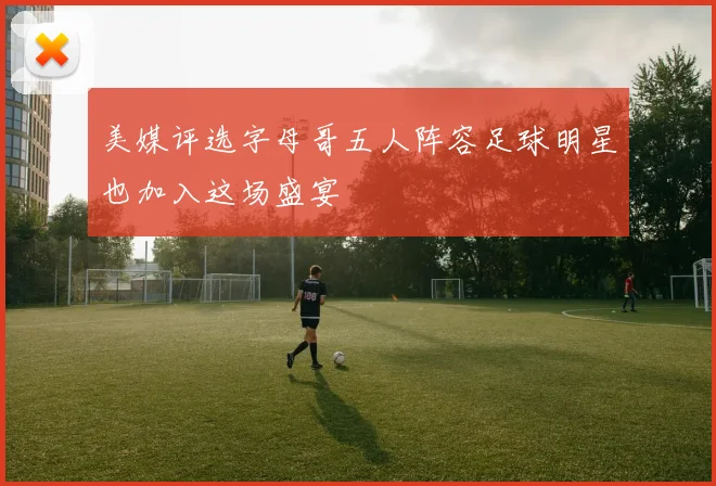 美媒评选字母哥五人阵容足球明星也加入这场盛宴