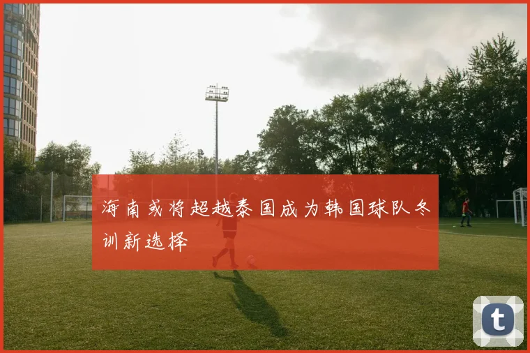 海南或将超越泰国成为韩国球队冬训新选择