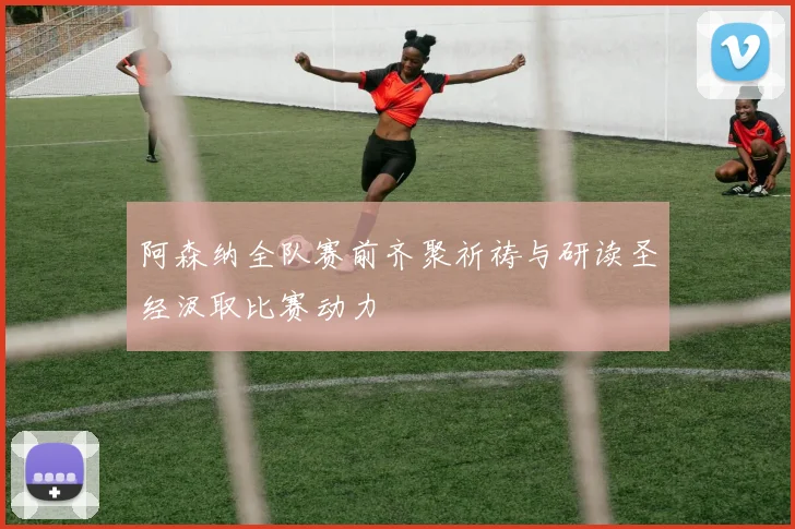 阿森纳全队赛前齐聚祈祷与研读圣经汲取比赛动力