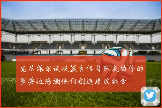 克尼佩尔谈投篮自信与队友协作的重要性感谢他们创造进攻机会