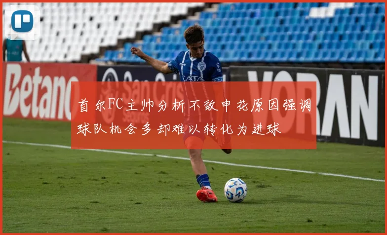 首尔FC主帅分析不敌申花原因强调球队机会多却难以转化为进球