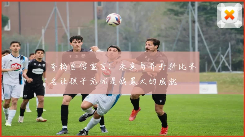 夸梅自信宣言：未来与乔丹科比齐名让孩子无忧是我最大的成就