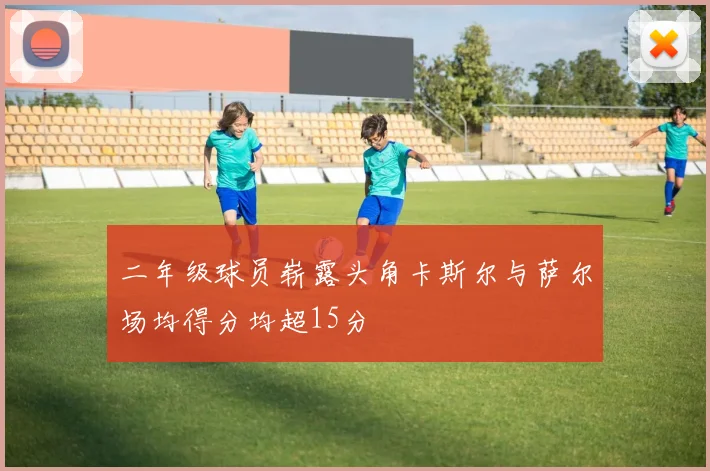 二年级球员崭露头角卡斯尔与萨尔场均得分均超15分