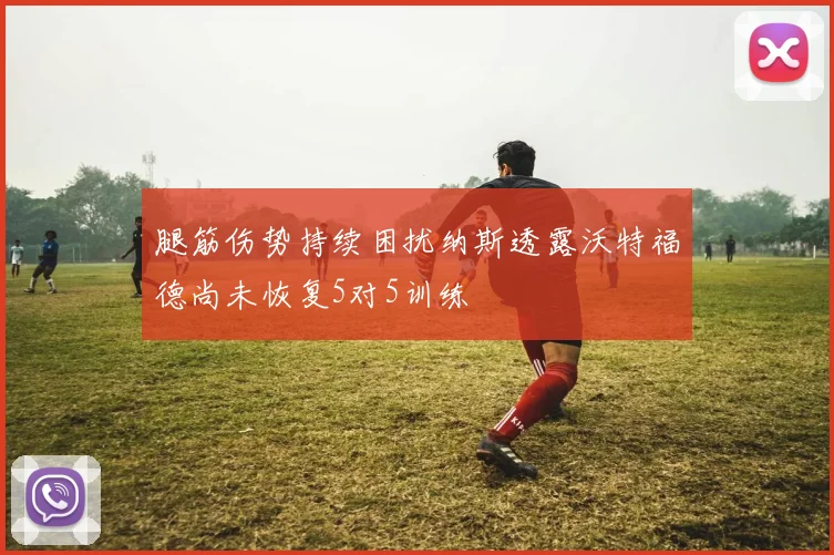 腿筋伤势持续困扰纳斯透露沃特福德尚未恢复5对5训练