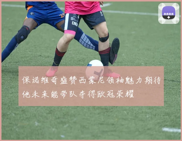 保诺维奇盛赞西蒙尼领袖魅力期待他未来能带队夺得欧冠荣耀