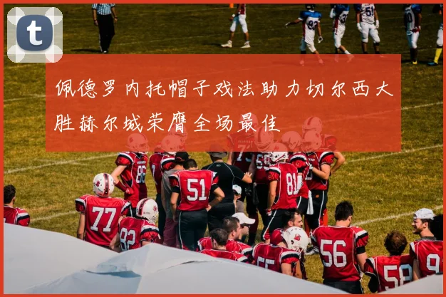 佩德罗内托帽子戏法助力切尔西大胜赫尔城荣膺全场最佳