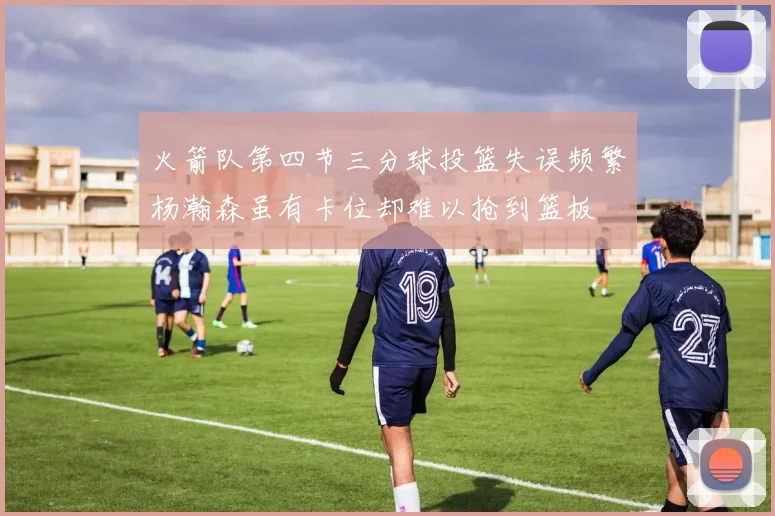 火箭队第四节三分球投篮失误频繁杨瀚森虽有卡位却难以抢到篮板