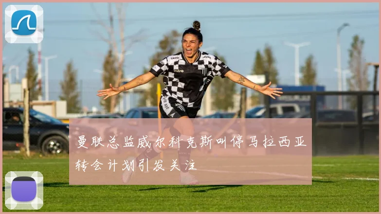 曼联总监威尔科克斯叫停马拉西亚转会计划引发关注