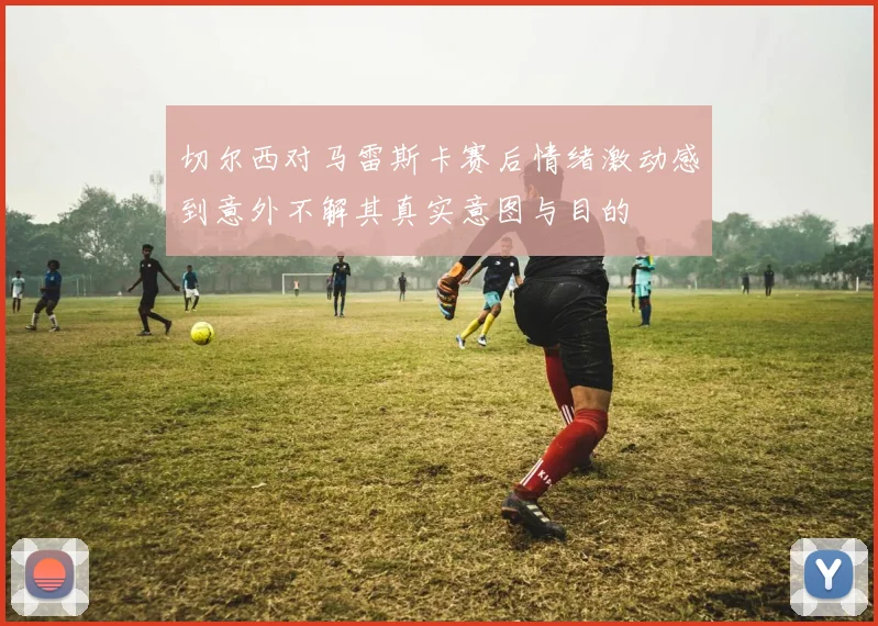 切尔西对马雷斯卡赛后情绪激动感到意外不解其真实意图与目的
